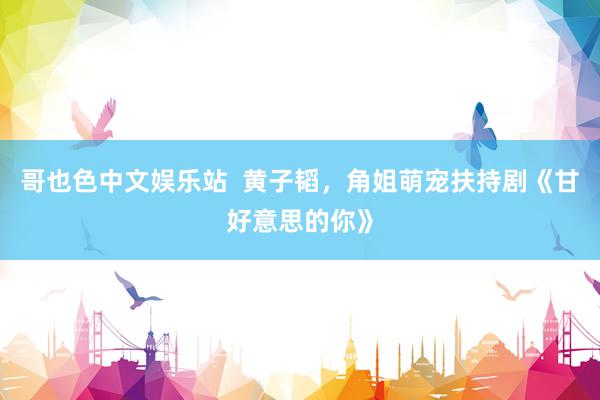 哥也色中文娱乐站 黄子韬,角姐萌宠扶持剧《甘好意思的你》