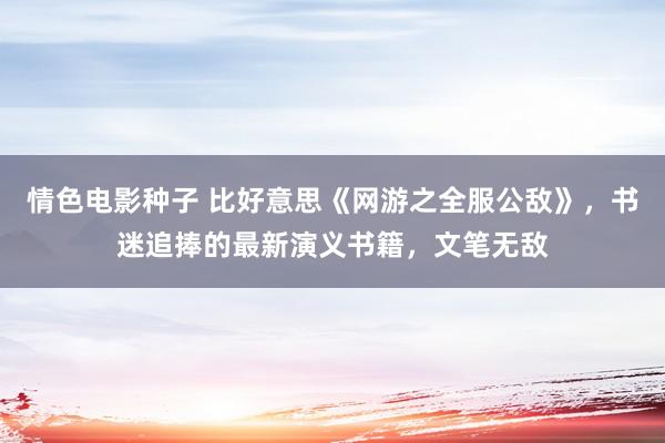 情色电影种子 比好意思《网游之全服公敌》，书迷追捧的最新演义书籍，文笔无敌