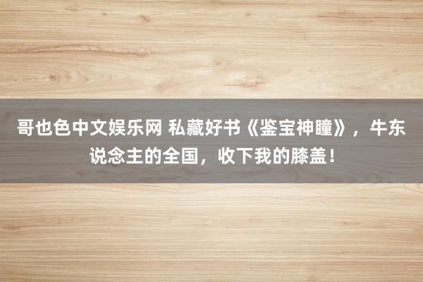 哥也色中文娱乐网 私藏好书《鉴宝神瞳》，牛东说念主的全国，收下我的膝盖！