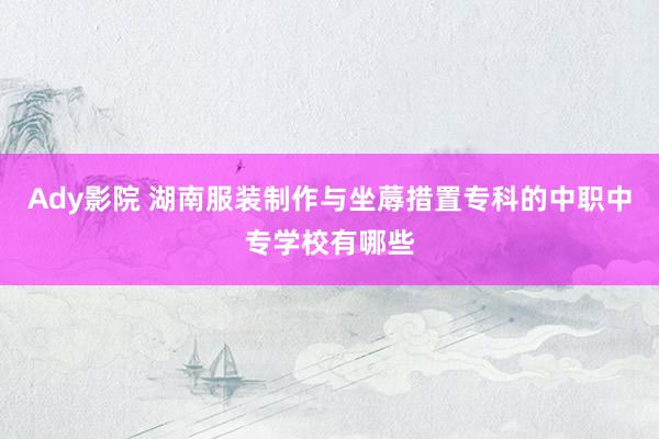 Ady影院 湖南服装制作与坐蓐措置专科的中职中专学校有哪些