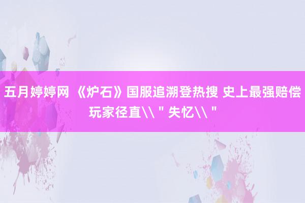 五月婷婷网 《炉石》国服追溯登热搜 史上最强赔偿玩家径直\＂失忆\＂