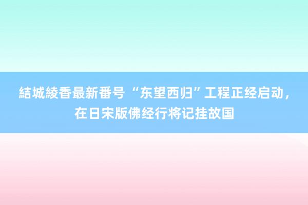 結城綾香最新番号 “东望西归”工程正经启动，在日宋版佛经行将记挂故国