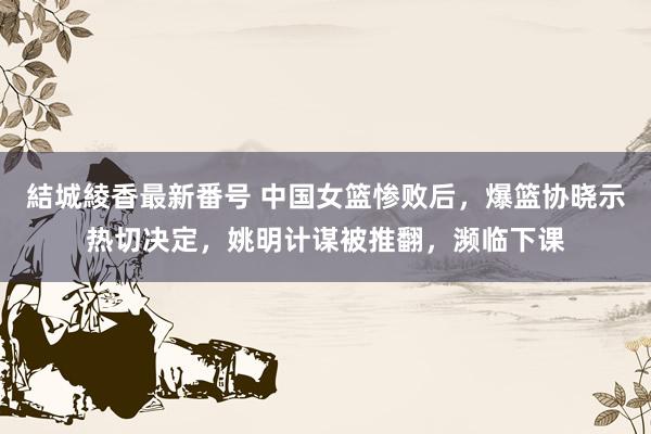 結城綾香最新番号 中国女篮惨败后，爆篮协晓示热切决定，姚明计谋被推翻，濒临下课