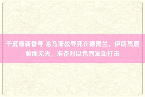 千夏最新番号 哈马斯教导死在德黑兰，伊朗高层脸面无光，准备对以色列发动打击