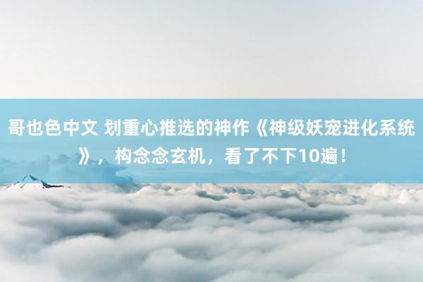 哥也色中文 划重心推选的神作《神级妖宠进化系统》，构念念玄机，看了不下10遍！