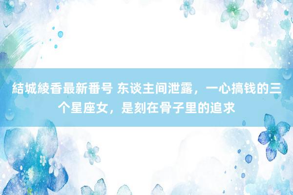 結城綾香最新番号 东谈主间泄露，一心搞钱的三个星座女，是刻在骨子里的追求