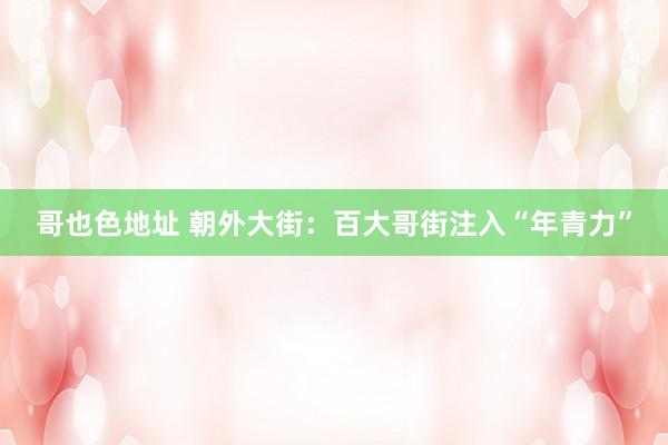哥也色地址 朝外大街：百大哥街注入“年青力”