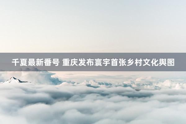 千夏最新番号 重庆发布寰宇首张乡村文化舆图