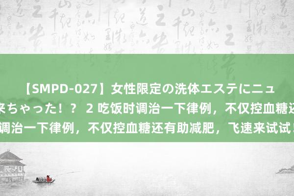 【SMPD-027】女性限定の洗体エステにニューハーフのお客さんが来ちゃった！？ 2 吃饭时调治一下律例，不仅控血糖还有助减肥，飞速来试试！