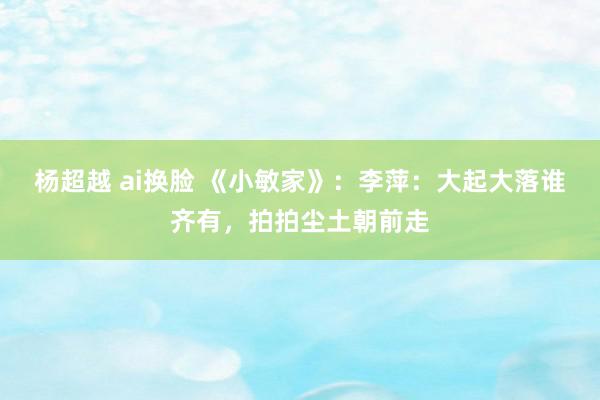 杨超越 ai换脸 《小敏家》：李萍：大起大落谁齐有，拍拍尘土朝前走