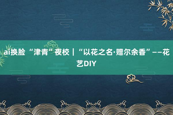ai换脸 “津青”夜校｜“以花之名·赠尔余香”——花艺DIY