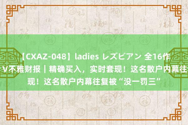 【CXAZ-048】ladies レズビアン 全16作品 PartIV 4時間 V不雅财报｜精确买入，实时套现！这名散户内幕往复被“没一罚三”