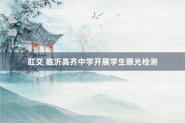 肛交 临沂高齐中学开展学生眼光检测