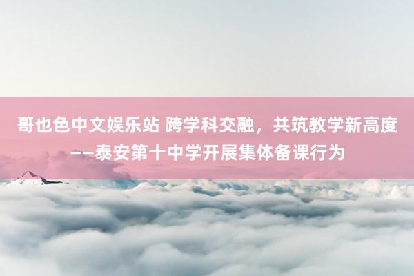 哥也色中文娱乐站 跨学科交融，共筑教学新高度——泰安第十中学开展集体备课行为