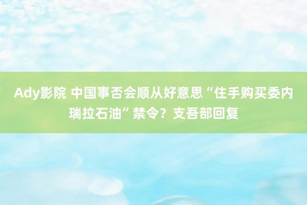 Ady影院 中国事否会顺从好意思“住手购买委内瑞拉石油”禁令？支吾部回复
