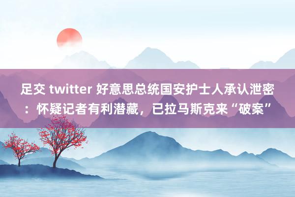 足交 twitter 好意思总统国安护士人承认泄密：怀疑记者有利潜藏，已拉马斯克来“破案”