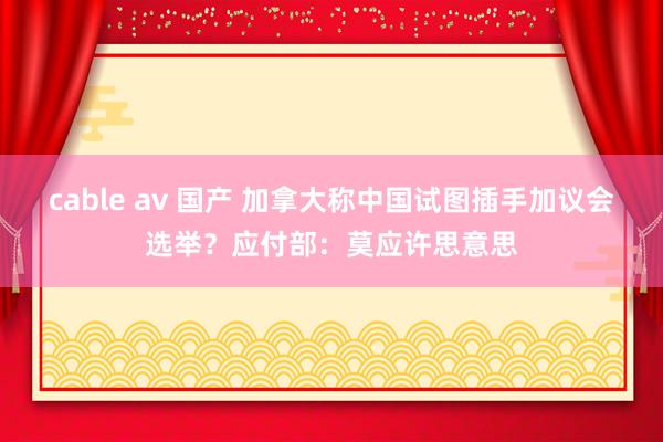 cable av 国产 加拿大称中国试图插手加议会选举？应付部：莫应许思意思