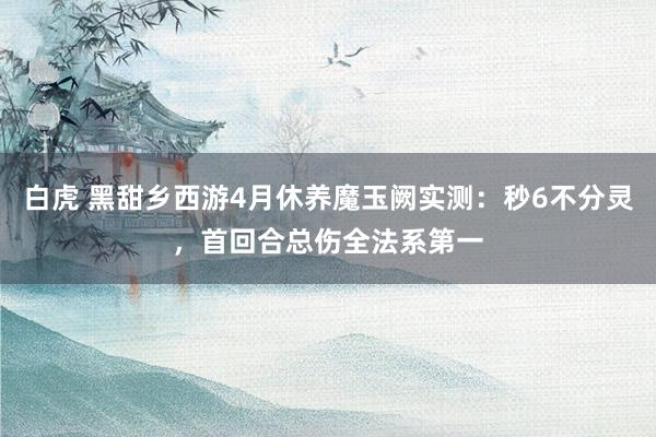 白虎 黑甜乡西游4月休养魔玉阙实测：秒6不分灵，首回合总伤全法系第一