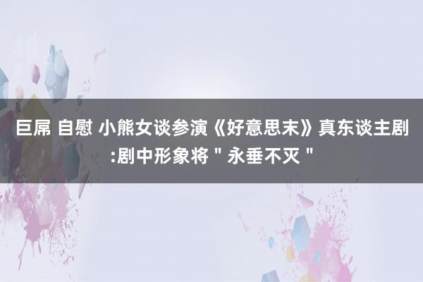 巨屌 自慰 小熊女谈参演《好意思末》真东谈主剧:剧中形象将＂永垂不灭＂