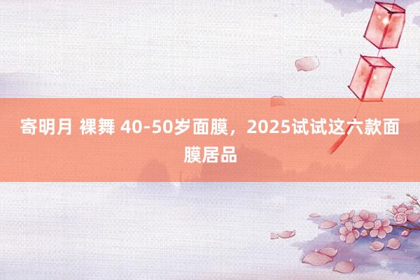 寄明月 裸舞 40-50岁面膜，2025试试这六款面膜居品