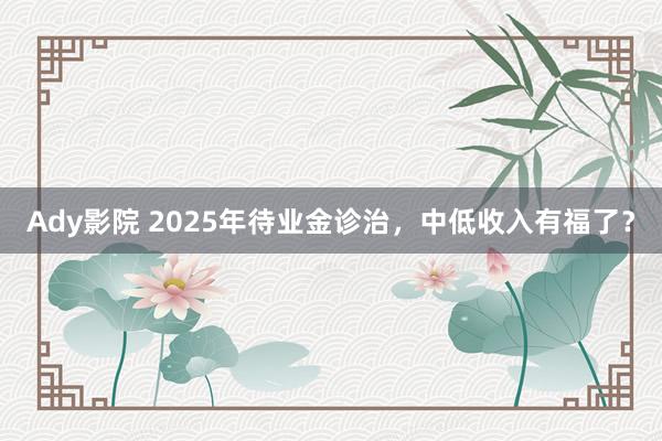 Ady影院 2025年待业金诊治，中低收入有福了？