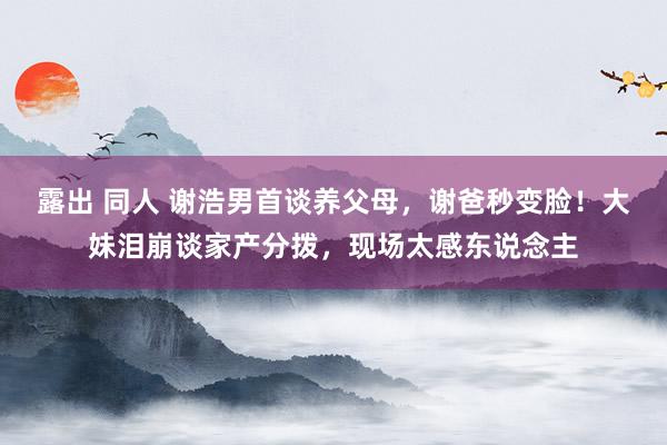 露出 同人 谢浩男首谈养父母，谢爸秒变脸！大妹泪崩谈家产分拨，现场太感东说念主