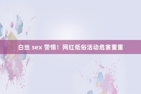 白丝 sex 警惕！网红低俗活动危害重重