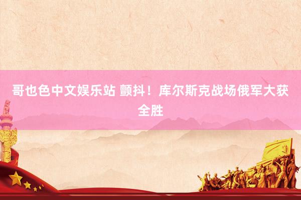 哥也色中文娱乐站 颤抖！库尔斯克战场俄军大获全胜