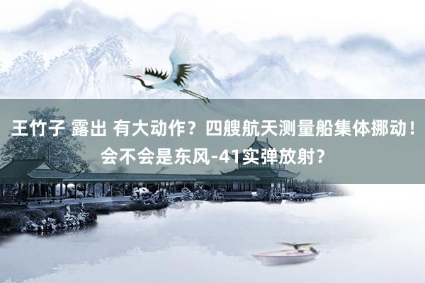 王竹子 露出 有大动作？四艘航天测量船集体挪动！会不会是东风-41实弹放射？