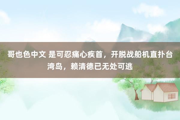 哥也色中文 是可忍痛心疾首，开脱战船机直扑台湾岛，赖清德已无处可逃