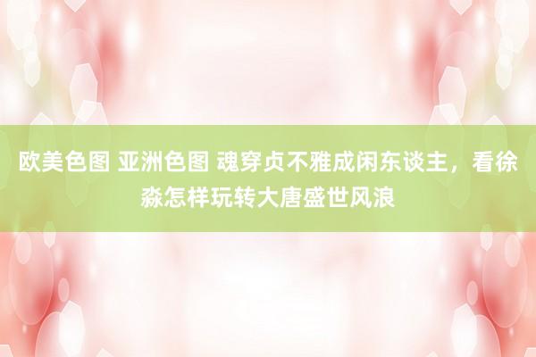 欧美色图 亚洲色图 魂穿贞不雅成闲东谈主，看徐淼怎样玩转大唐盛世风浪