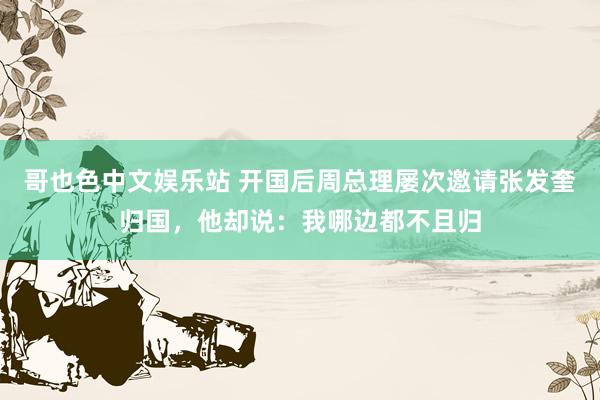 哥也色中文娱乐站 开国后周总理屡次邀请张发奎归国，他却说：我哪边都不且归