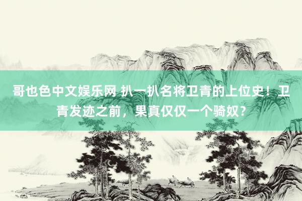 哥也色中文娱乐网 扒一扒名将卫青的上位史！卫青发迹之前，果真仅仅一个骑奴？