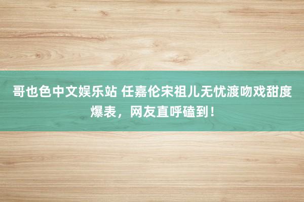 哥也色中文娱乐站 任嘉伦宋祖儿无忧渡吻戏甜度爆表，网友直呼磕到！