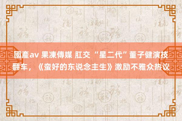 國產av 果凍傳媒 肛交 “星二代”董子健演技翻车，《蛮好的东说念主生》激励不雅众热议