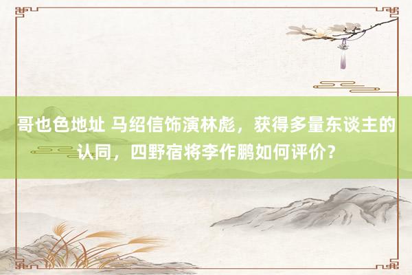 哥也色地址 马绍信饰演林彪，获得多量东谈主的认同，四野宿将李作鹏如何评价？