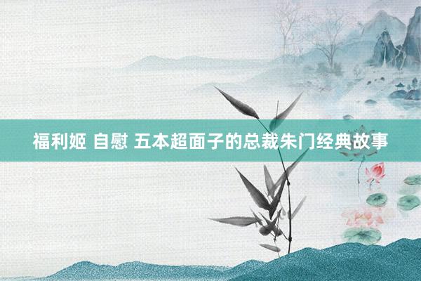 福利姬 自慰 五本超面子的总裁朱门经典故事