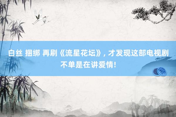白丝 捆绑 再刷《流星花坛》, 才发现这部电视剧不单是在讲爱情!