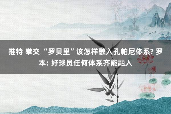 推特 拳交 “罗贝里”该怎样融入孔帕尼体系? 罗本: 好球员任何体系齐能融入
