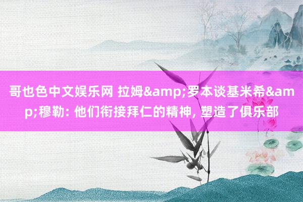 哥也色中文娱乐网 拉姆&罗本谈基米希&穆勒: 他们衔接拜仁的精神, 塑造了俱乐部
