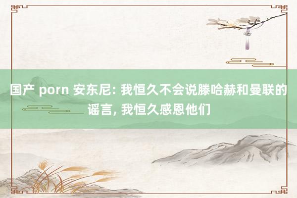 国产 porn 安东尼: 我恒久不会说滕哈赫和曼联的谣言, 我恒久感恩他们