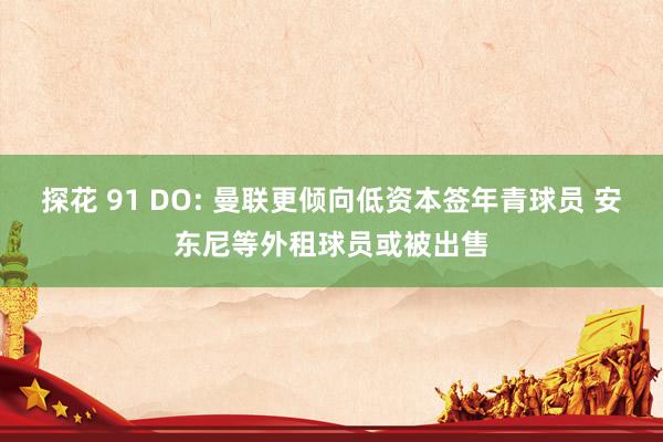 探花 91 DO: 曼联更倾向低资本签年青球员 安东尼等外租球员或被出售