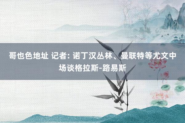哥也色地址 记者: 诺丁汉丛林、曼联特等尤文中场谈格拉斯-路易斯