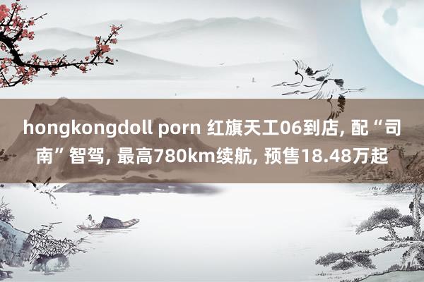 hongkongdoll porn 红旗天工06到店, 配“司南”智驾, 最高780km续航, 预售18.48万起