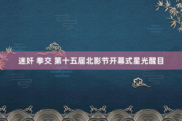 迷奸 拳交 第十五届北影节开幕式星光醒目