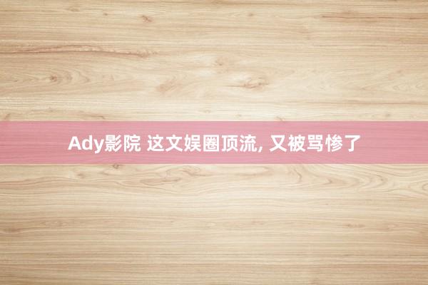 Ady影院 这文娱圈顶流, 又被骂惨了