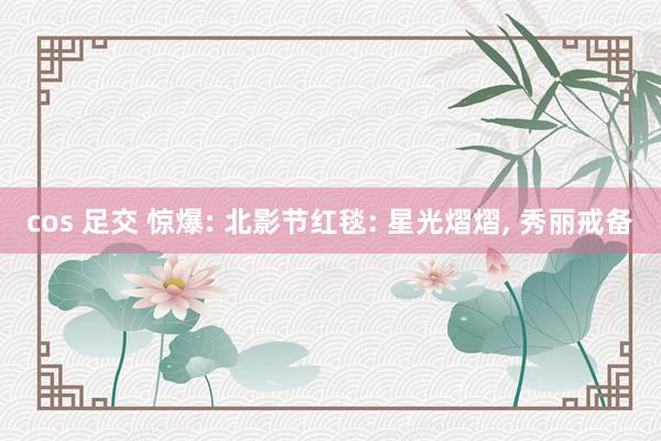 cos 足交 惊爆: 北影节红毯: 星光熠熠, 秀丽戒备