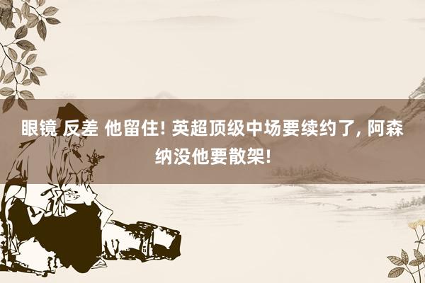 眼镜 反差 他留住! 英超顶级中场要续约了, 阿森纳没他要散架!