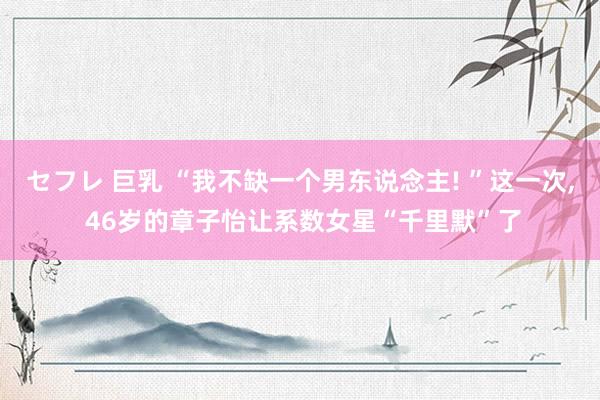 セフレ 巨乳 “我不缺一个男东说念主! ”这一次, 46岁的章子怡让系数女星“千里默”了