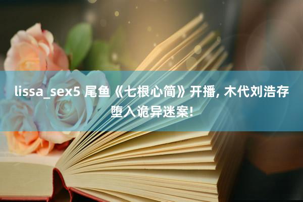 lissa_sex5 尾鱼《七根心简》开播, 木代刘浩存堕入诡异迷案!